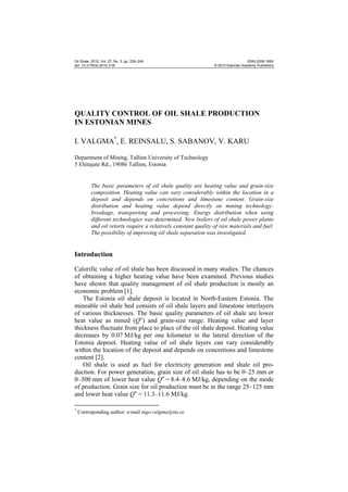 Oil Shale, 2010, Vol. 27, No. 3, pp. 239–249
doi: 10.3176/oil.2010.3.05

ISSN 0208-189X
© 2010 Estonian Academy Publishers

QUALITY CONTROL OF OIL SHALE PRODUCTION
IN ESTONIAN MINES
I. VALGMA*, E. REINSALU, S. SABANOV, V. KARU
Department of Mining, Tallinn University of Technology
5 Ehitajate Rd., 19086 Tallinn, Estonia

The basic parameters of oil shale quality are heating value and grain-size
composition. Heating value can vary considerably within the location in a
deposit and depends on concretions and limestone content. Grain-size
distribution and heating value depend directly on mining technology:
breakage, transporting and processing. Energy distribution when using
different technologies was determined. New boilers of oil shale power plants
and oil retorts require a relatively constant quality of raw materials and fuel.
The possibility of improving oil shale separation was investigated.

Introduction
Calorific value of oil shale has been discussed in many studies. The chances
of obtaining a higher heating value have been examined. Previous studies
have shown that quality management of oil shale production is mostly an
economic problem [1].
The Estonia oil shale deposit is located in North-Eastern Estonia. The
mineable oil shale bed consists of oil shale layers and limestone interlayers
of various thicknesses. The basic quality parameters of oil shale are lower
heat value as mined (Qw) and grain-size range. Heating value and layer
thickness fluctuate from place to place of the oil shale deposit. Heating value
decreases by 0.07 MJ/kg per one kilometer in the lateral direction of the
Estonia deposit. Heating value of oil shale layers can vary considerably
within the location of the deposit and depends on concretions and limestone
content [2].
Oil shale is used as fuel for electricity generation and shale oil production. For power generation, grain size of oil shale has to be 0–25 mm or
0–300 mm of lower heat value Qw = 8.4–8.6 MJ/kg, depending on the mode
of production. Grain size for oil production must be in the range 25–125 mm
and lower heat value Qw = 11.3–11.6 MJ/kg.
*

Corresponding author: e-mail ingo.valgma@ttu.ee

 