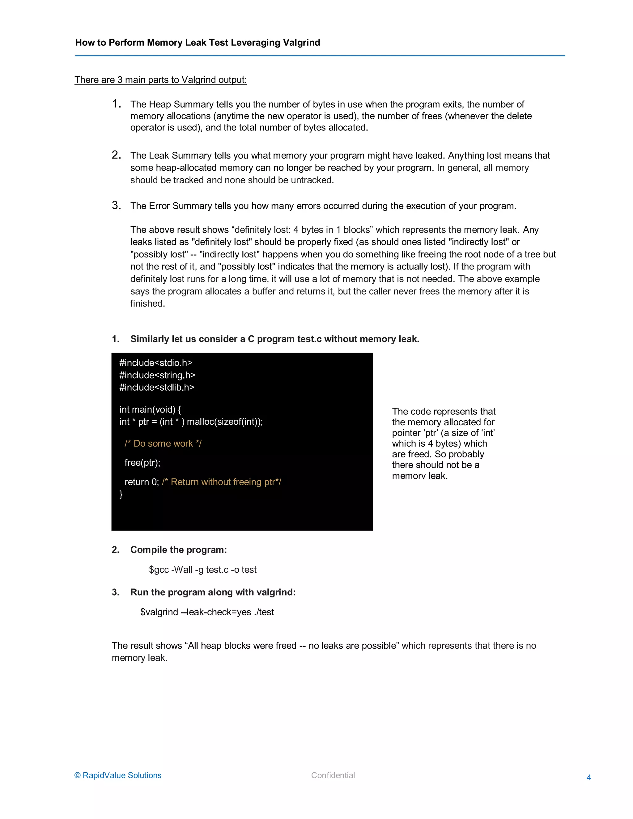 How to Perform Memory Leak Test Leveraging Valgrind
© RapidValue Solutions Confidential 4
There are 3 main parts to Valgrind output:
1. The Heap Summary tells you the number of bytes in use when the program exits, the number of
memory allocations (anytime the new operator is used), the number of frees (whenever the delete
operator is used), and the total number of bytes allocated.
2. The Leak Summary tells you what memory your program might have leaked. Anything lost means that
some heap-allocated memory can no longer be reached by your program. In general, all memory
should be tracked and none should be untracked.
3. The Error Summary tells you how many errors occurred during the execution of your program.
The above result shows “definitely lost: 4 bytes in 1 blocks” which represents the memory leak. Any
leaks listed as "definitely lost" should be properly fixed (as should ones listed "indirectly lost" or
"possibly lost" -- "indirectly lost" happens when you do something like freeing the root node of a tree but
not the rest of it, and "possibly lost" indicates that the memory is actually lost). If the program with
definitely lost runs for a long time, it will use a lot of memory that is not needed. The above example
says the program allocates a buffer and returns it, but the caller never frees the memory after it is
finished.
1. Similarly let us consider a C program test.c without memory leak.
2. Compile the program:
$gcc -Wall -g test.c -o test
3. Run the program along with valgrind:
$valgrind --leak-check=yes ./test
The result shows “All heap blocks were freed -- no leaks are possible” which represents that there is no
memory leak.
R
#include<stdio.h>
#include<string.h>
#include<stdlib.h>
int main(void) {
int * ptr = (int * ) malloc(sizeof(int));
/* Do some work */
free(ptr);
return 0; /* Return without freeing ptr*/
}
The code represents that
the memory allocated for
pointer ‘ptr’ (a size of ‘int’
which is 4 bytes) which
are freed. So probably
there should not be a
memory leak.
 