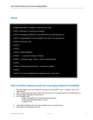 How to Perform Memory Leak Test Leveraging Valgrind
© RapidValue Solutions Confidential 5
nisar@RVSKCH33DT:~$ valgrind --leak-check=yes ./test
==2372== Memcheck, a memory error detector
==2372== Copyright (C) 2002-2017, and GNU GPL'd, by Julian Seward et al.
==2372== Using Valgrind-3.13.0 and LibVEX; rerun with -h for copyright info
==2372== Command: ./test
==2372==
==2372==
==2372== HEAP SUMMARY:
==2372== in use at exit: 0 bytes in 0 blocks
==2372== total heap usage: 1 allocs, 1 frees, 4 bytes allocated
==2372==
==2372== All heap blocks were freed -- no leaks are possible
==2372==
==2372== For counts of detected and suppressed errors, rerun with: -v
==2372== ERROR SUMMARY: 0 errors from 0 contexts (suppressed: 0 from 0)
Result
How to Perform Memory Leak Test Leveraging Valgrind in Android
1. Download Valgrind and cross compile the package for android platform using “. /configure” option under
valgrind folder.
2. Step 1 requires supported android “NDK” with test devices CPU compatible platforms (like ARM, X86 etc.).
3. Push the valgrind package to android device.
4. Set “VALGRIND_LIB”
$ export VALGRIND_LIB /data/local/tmp/Inst/lib/valgrind
$ /data/local/tmp/Inst/bin/valgrind --version
$ valgrind-3.13.0
5. Install Android APP(With JNI) with debug enabled mode in to android device.
6. Start valgrind using following comment.
 