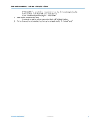 How to Perform Memory Leak Test Leveraging Valgrind
© RapidValue Solutions Confidential 6
$ VGPARAMS='-v --error-limit=no --trace-children=yes --log-file=/sdcard/valgrind.log.%p --
tool=memcheck --leak-check=full --show-reachable=yes'
$ exec /data/local/tmp/Inst/bin/valgrind $ VGPARAMS
7. Start Android APP(With JNI) using
$ adb shell am start -a android.intent.action.MAIN -n $PACKAGE/.HelloJni
8. The log file should be generated and can be grep by using adb shell ls -lR "/sdcard/*grind*"
 