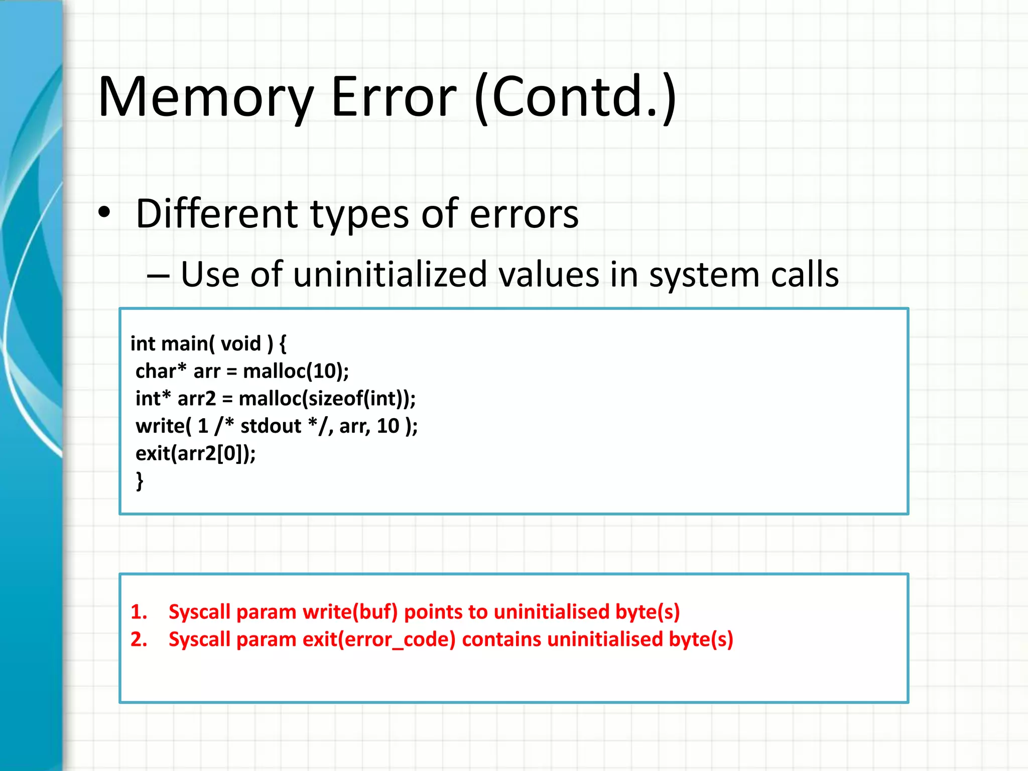 Memory Error (Contd.)
• Different types of errors
– Use of uninitialized values in system calls
int main( void ) {
char* arr = malloc(10);
int* arr2 = malloc(sizeof(int));
write( 1 /* stdout */, arr, 10 );
exit(arr2[0]);
}
1. Syscall param write(buf) points to uninitialised byte(s)
2. Syscall param exit(error_code) contains uninitialised byte(s)
 