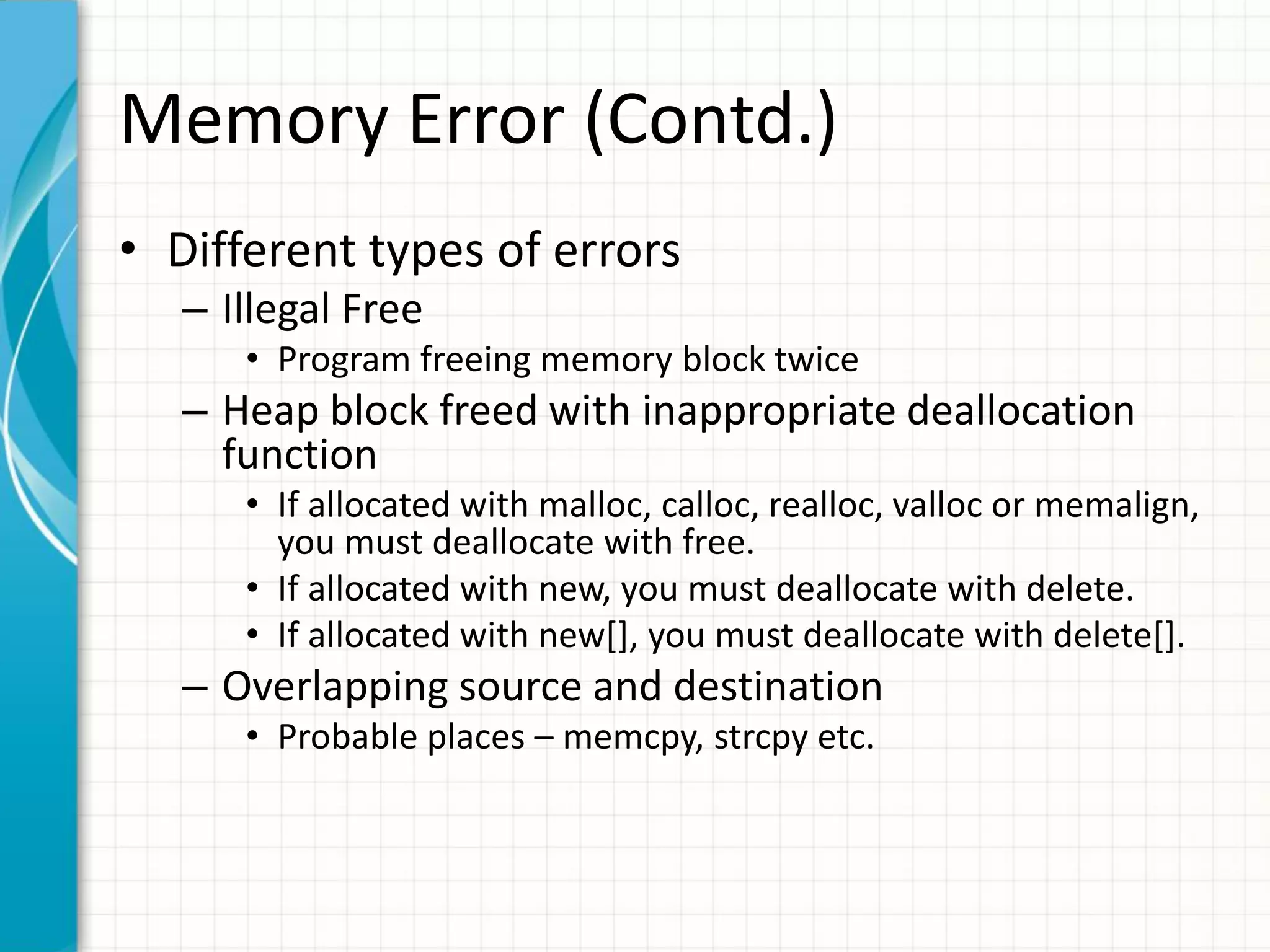 Memory Error (Contd.)
• Different types of errors
– Illegal Free
• Program freeing memory block twice
– Heap block freed with inappropriate deallocation
function
• If allocated with malloc, calloc, realloc, valloc or memalign,
you must deallocate with free.
• If allocated with new, you must deallocate with delete.
• If allocated with new[], you must deallocate with delete[].
– Overlapping source and destination
• Probable places – memcpy, strcpy etc.
 