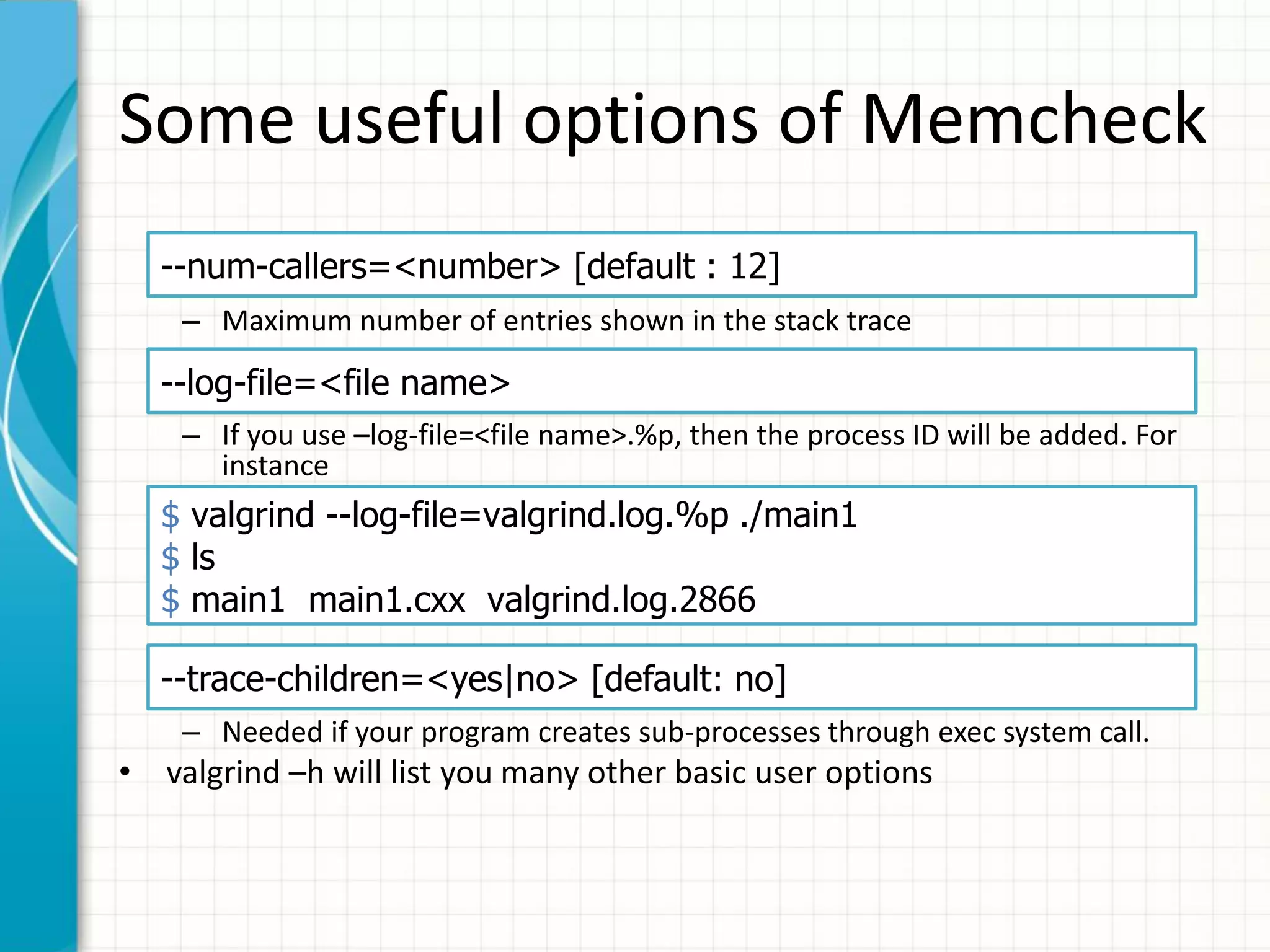 Some useful options of Memcheck
– Maximum number of entries shown in the stack trace
– If you use –log-file=<file name>.%p, then the process ID will be added. For
instance
– Needed if your program creates sub-processes through exec system call.
• valgrind –h will list you many other basic user options
--num-callers=<number> [default : 12]
--log-file=<file name>
$ valgrind --log-file=valgrind.log.%p ./main1
$ ls
$ main1 main1.cxx valgrind.log.2866
--trace-children=<yes|no> [default: no]
 