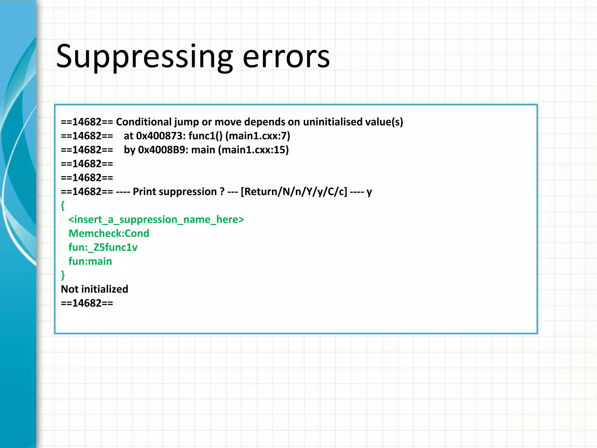Suppressing errors
==14682== Conditional jump or move depends on uninitialised value(s)
==14682== at 0x400873: func1() (main1.cxx:7)
==14682== by 0x4008B9: main (main1.cxx:15)
==14682==
==14682==
==14682== ---- Print suppression ? --- [Return/N/n/Y/y/C/c] ---- y
{
<insert_a_suppression_name_here>
Memcheck:Cond
fun:_Z5func1v
fun:main
}
Not initialized
==14682==
 