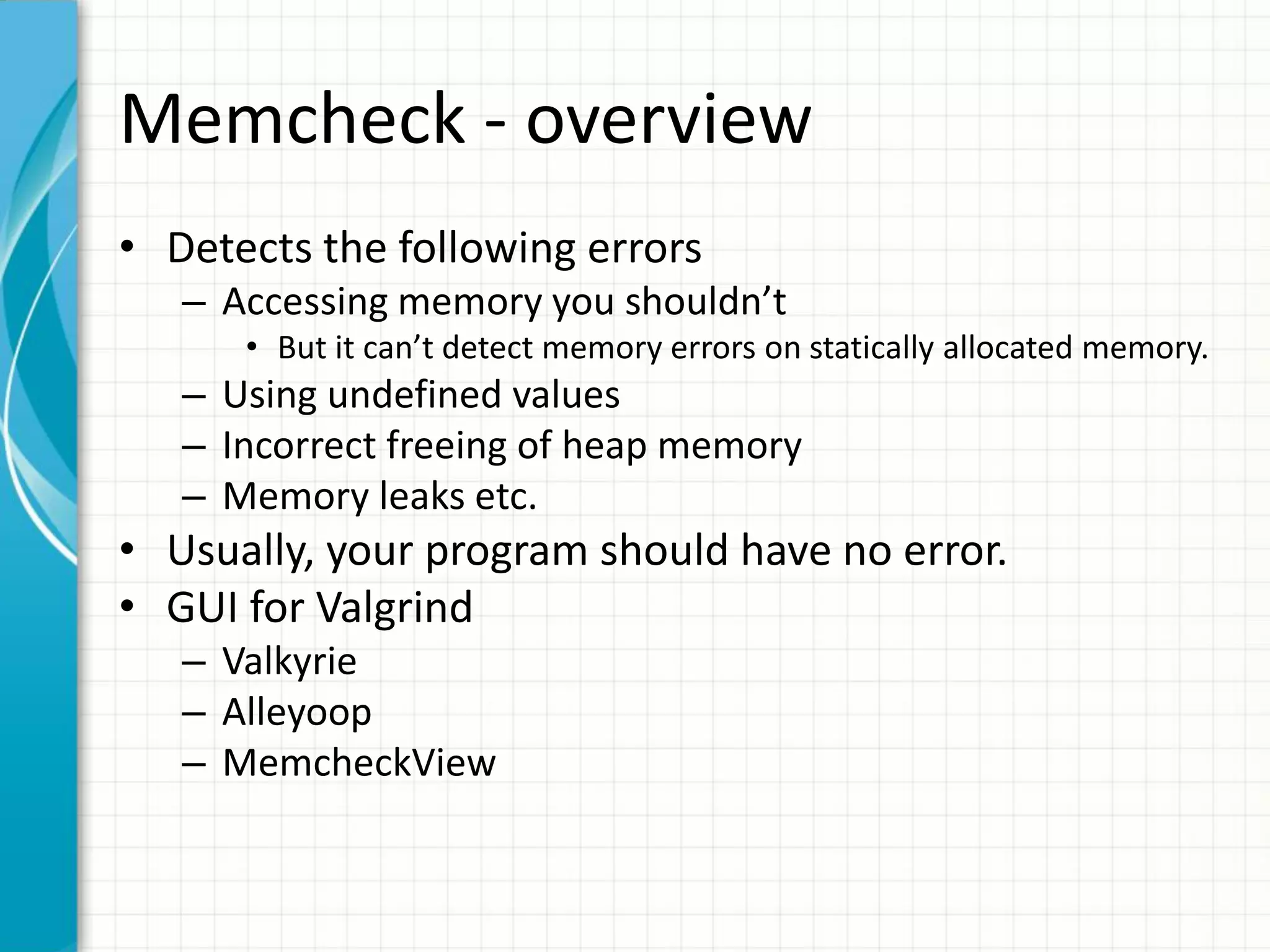 Memcheck - overview
• Detects the following errors
– Accessing memory you shouldn’t
• But it can’t detect memory errors on statically allocated memory.
– Using undefined values
– Incorrect freeing of heap memory
– Memory leaks etc.
• Usually, your program should have no error.
• GUI for Valgrind
– Valkyrie
– Alleyoop
– MemcheckView
 