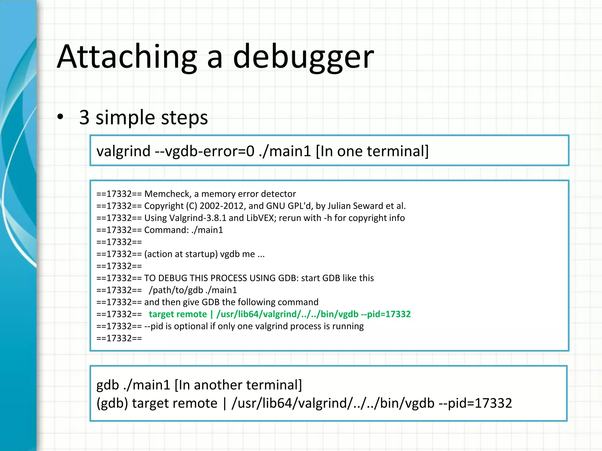 Attaching a debugger
• 3 simple steps
valgrind --vgdb-error=0 ./main1 [In one terminal]
==17332== Memcheck, a memory error detector
==17332== Copyright (C) 2002-2012, and GNU GPL'd, by Julian Seward et al.
==17332== Using Valgrind-3.8.1 and LibVEX; rerun with -h for copyright info
==17332== Command: ./main1
==17332==
==17332== (action at startup) vgdb me ...
==17332==
==17332== TO DEBUG THIS PROCESS USING GDB: start GDB like this
==17332== /path/to/gdb ./main1
==17332== and then give GDB the following command
==17332== target remote | /usr/lib64/valgrind/../../bin/vgdb --pid=17332
==17332== --pid is optional if only one valgrind process is running
==17332==
gdb ./main1 [In another terminal]
(gdb) target remote | /usr/lib64/valgrind/../../bin/vgdb --pid=17332
 