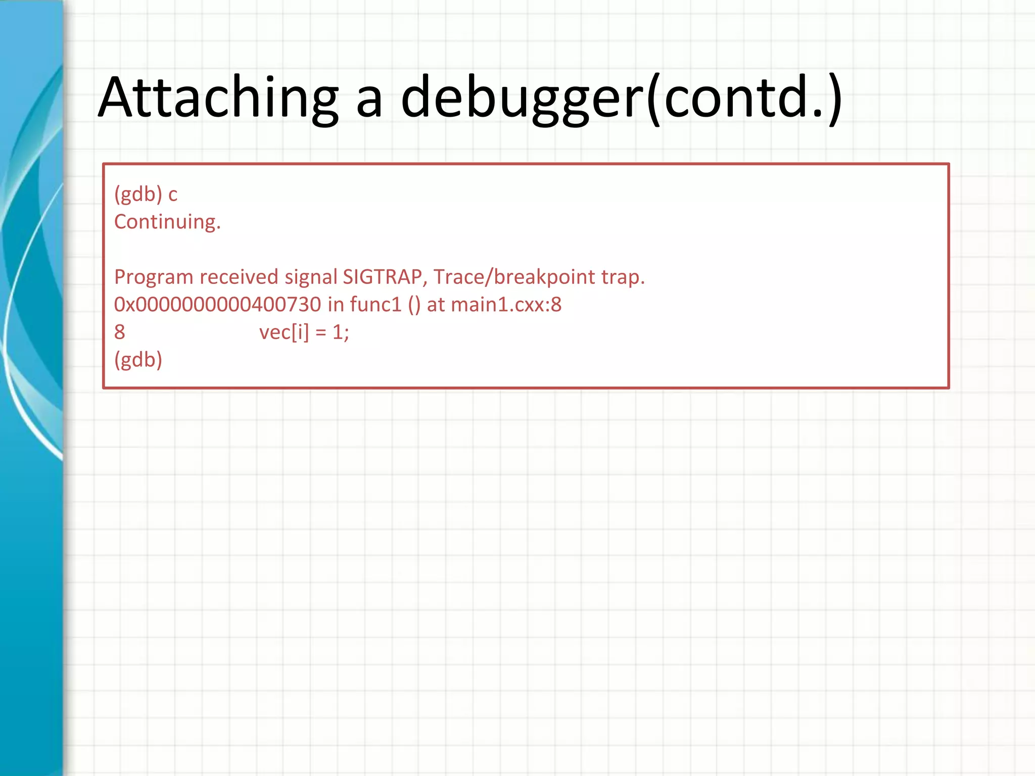 Attaching a debugger(contd.)
(gdb) c
Continuing.
Program received signal SIGTRAP, Trace/breakpoint trap.
0x0000000000400730 in func1 () at main1.cxx:8
8 vec[i] = 1;
(gdb)
 