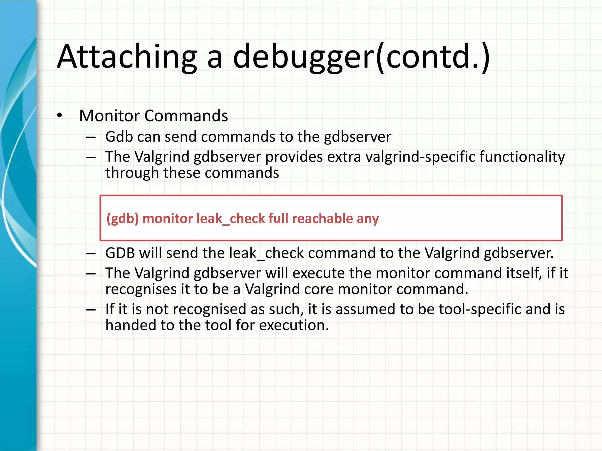 Attaching a debugger(contd.)
• Monitor Commands
– Gdb can send commands to the gdbserver
– The Valgrind gdbserver provides extra valgrind-specific functionality
through these commands
– GDB will send the leak_check command to the Valgrind gdbserver.
– The Valgrind gdbserver will execute the monitor command itself, if it
recognises it to be a Valgrind core monitor command.
– If it is not recognised as such, it is assumed to be tool-specific and is
handed to the tool for execution.
(gdb) monitor leak_check full reachable any
 