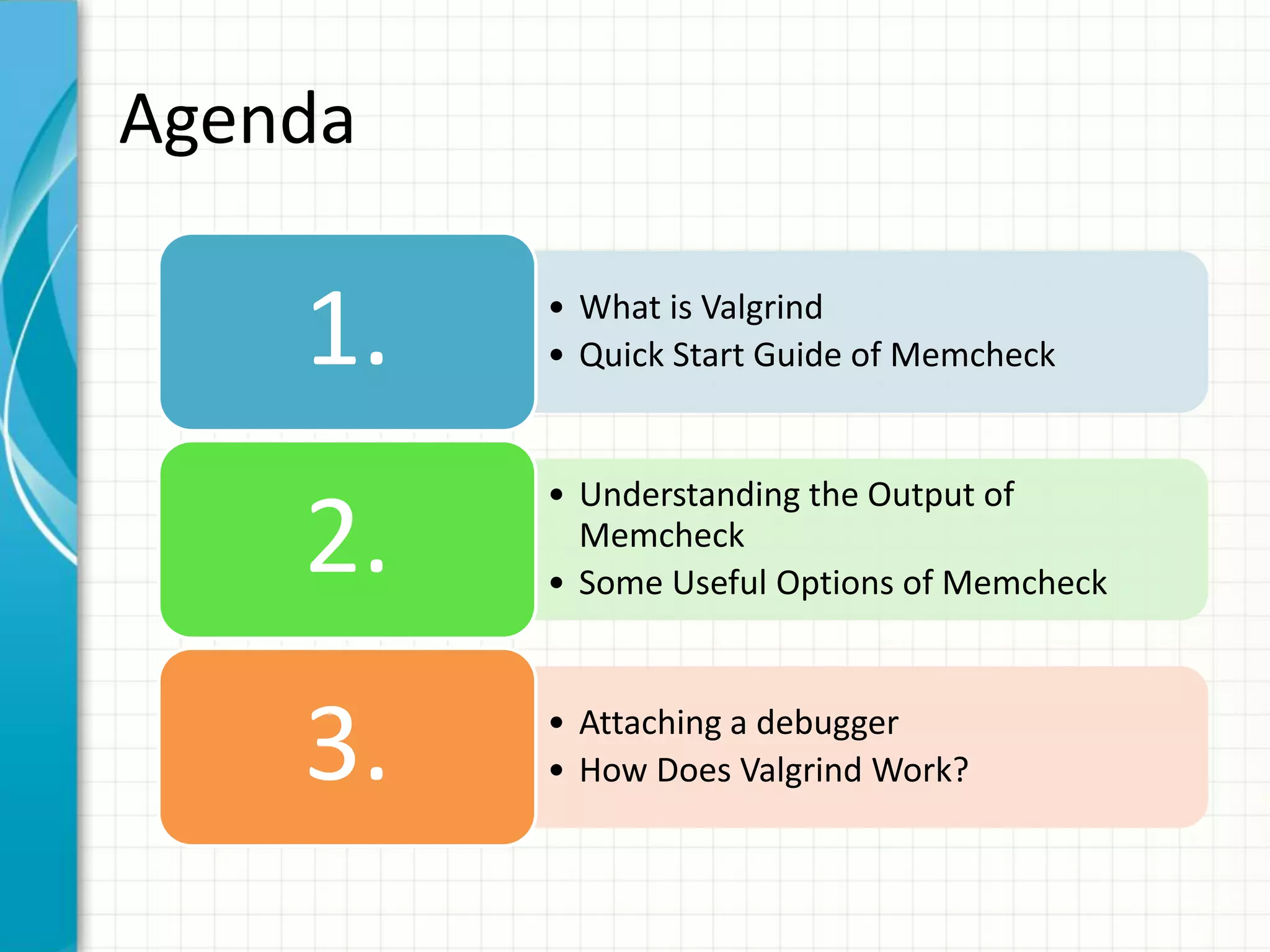Agenda
• What is Valgrind
• Quick Start Guide of Memcheck1.
• Understanding the Output of
Memcheck
• Some Useful Options of Memcheck
2.
• Attaching a debugger
• How Does Valgrind Work?3.
 