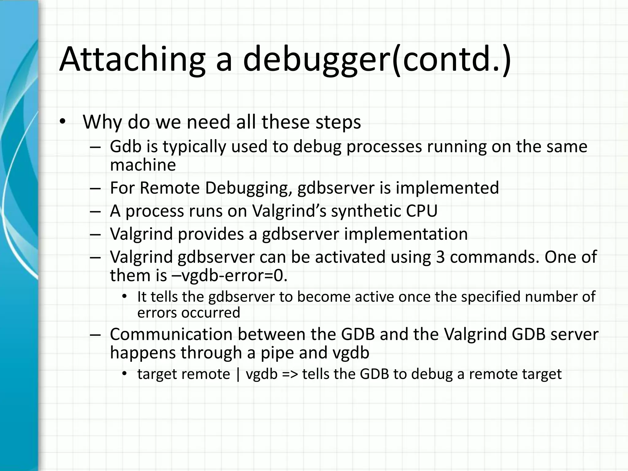 Attaching a debugger(contd.)
• Why do we need all these steps
– Gdb is typically used to debug processes running on the same
machine
– For Remote Debugging, gdbserver is implemented
– A process runs on Valgrind’s synthetic CPU
– Valgrind provides a gdbserver implementation
– Valgrind gdbserver can be activated using 3 commands. One of
them is –vgdb-error=0.
• It tells the gdbserver to become active once the specified number of
errors occurred
– Communication between the GDB and the Valgrind GDB server
happens through a pipe and vgdb
• target remote | vgdb => tells the GDB to debug a remote target
 