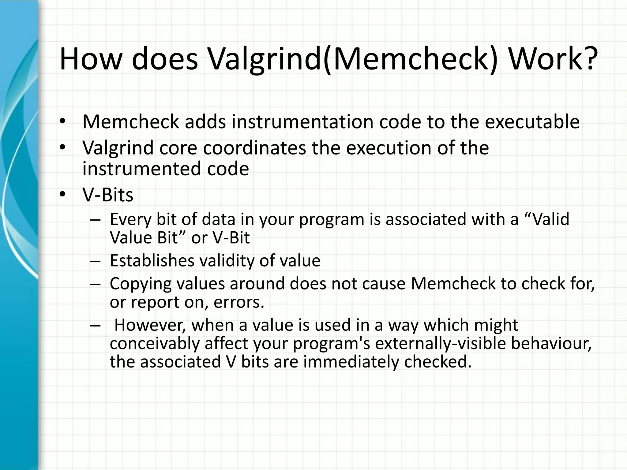 How does Valgrind(Memcheck) Work?
• Memcheck adds instrumentation code to the executable
• Valgrind core coordinates the execution of the
instrumented code
• V-Bits
– Every bit of data in your program is associated with a “Valid
Value Bit” or V-Bit
– Establishes validity of value
– Copying values around does not cause Memcheck to check for,
or report on, errors.
– However, when a value is used in a way which might
conceivably affect your program's externally-visible behaviour,
the associated V bits are immediately checked.
 