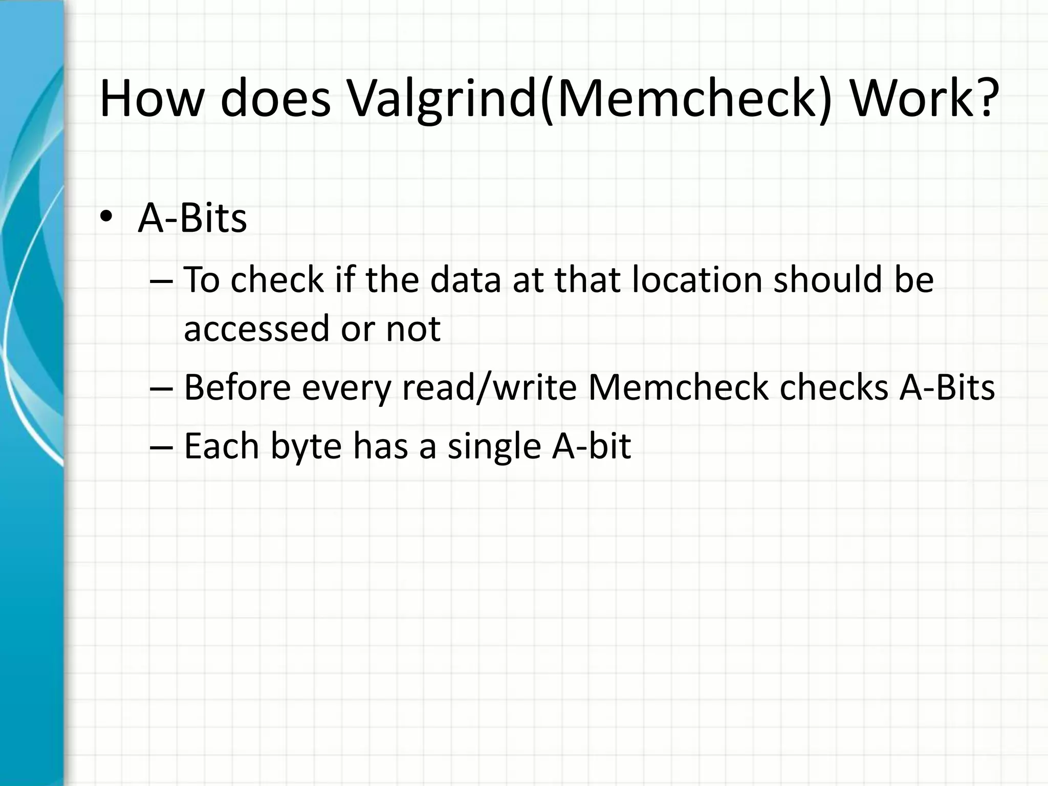 How does Valgrind(Memcheck) Work?
• A-Bits
– To check if the data at that location should be
accessed or not
– Before every read/write Memcheck checks A-Bits
– Each byte has a single A-bit
 