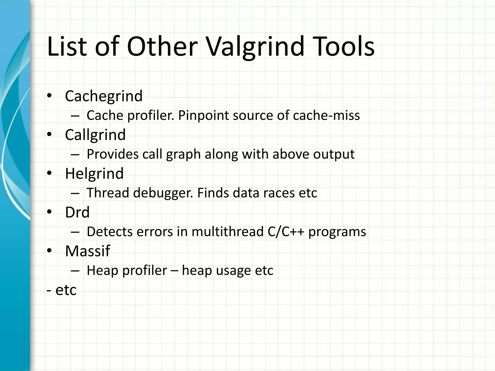List of Other Valgrind Tools
• Cachegrind
– Cache profiler. Pinpoint source of cache-miss
• Callgrind
– Provides call graph along with above output
• Helgrind
– Thread debugger. Finds data races etc
• Drd
– Detects errors in multithread C/C++ programs
• Massif
– Heap profiler – heap usage etc
- etc
 