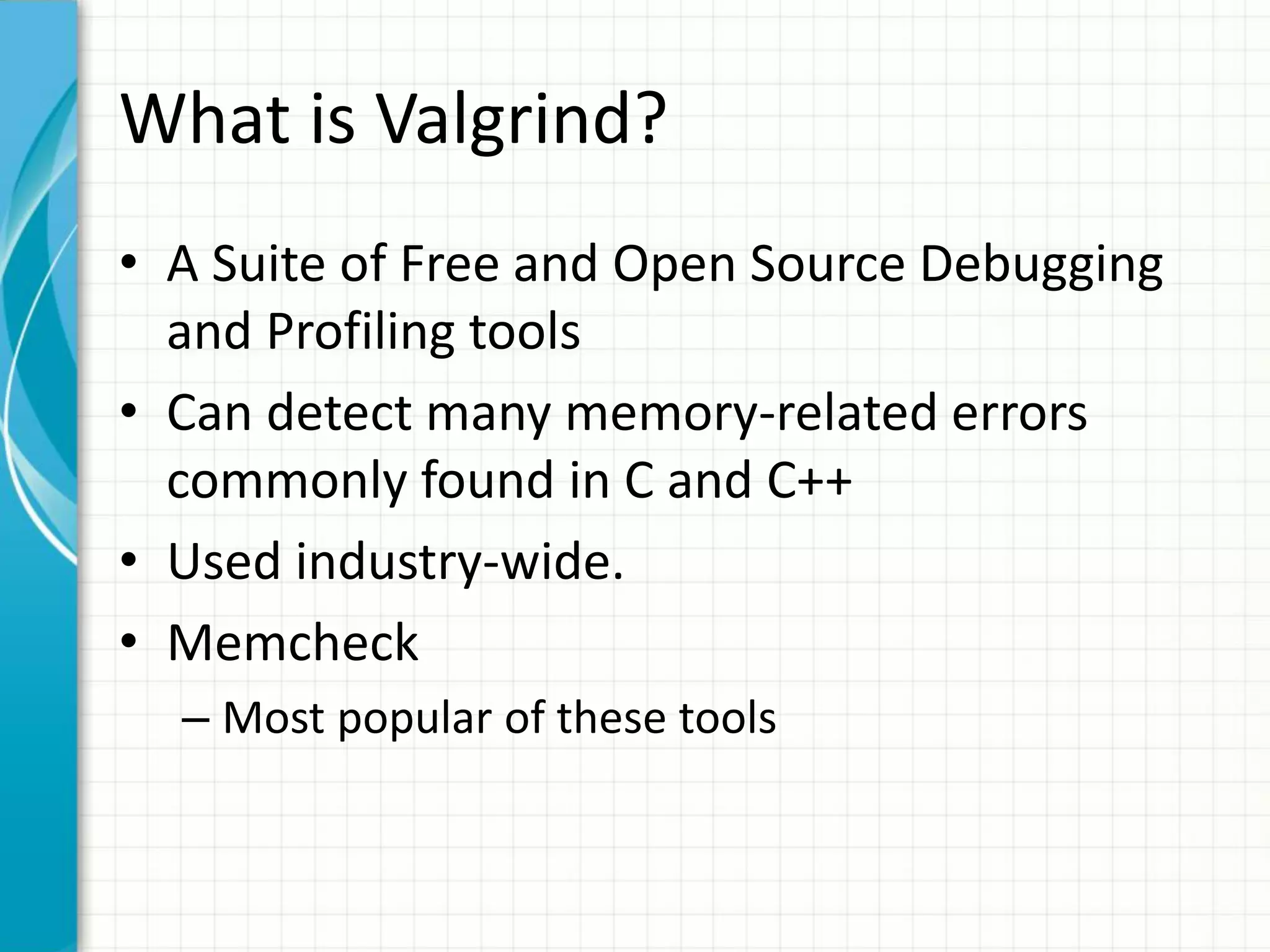 What is Valgrind?
• A Suite of Free and Open Source Debugging
and Profiling tools
• Can detect many memory-related errors
commonly found in C and C++
• Used industry-wide.
• Memcheck
– Most popular of these tools
 