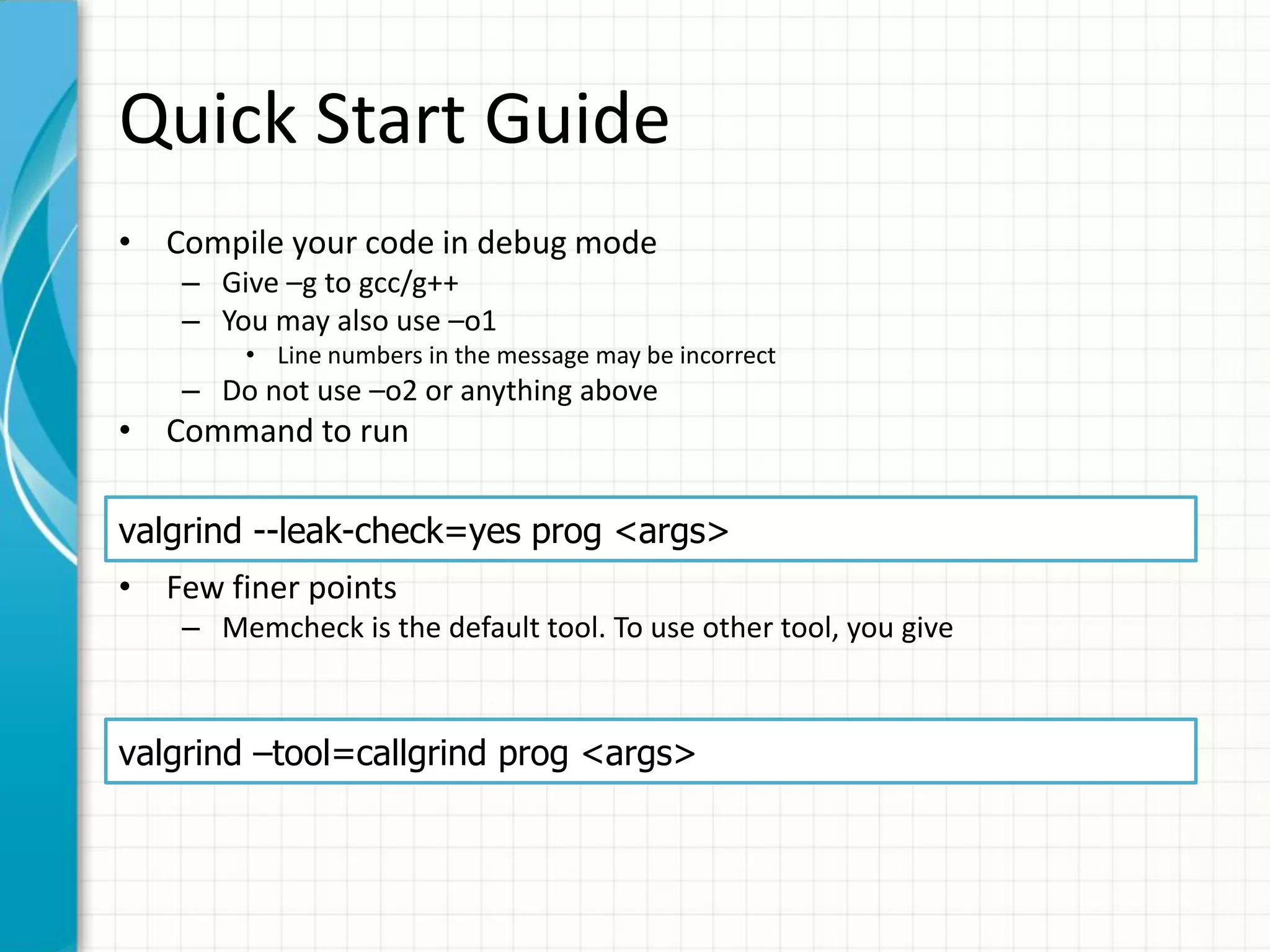 Quick Start Guide
• Compile your code in debug mode
– Give –g to gcc/g++
– You may also use –o1
• Line numbers in the message may be incorrect
– Do not use –o2 or anything above
• Command to run
• Few finer points
– Memcheck is the default tool. To use other tool, you give
– The --leak-check option turns on the detailed memory leak detector.
valgrind --leak-check=yes prog <args>
valgrind –tool=callgrind prog <args>
 