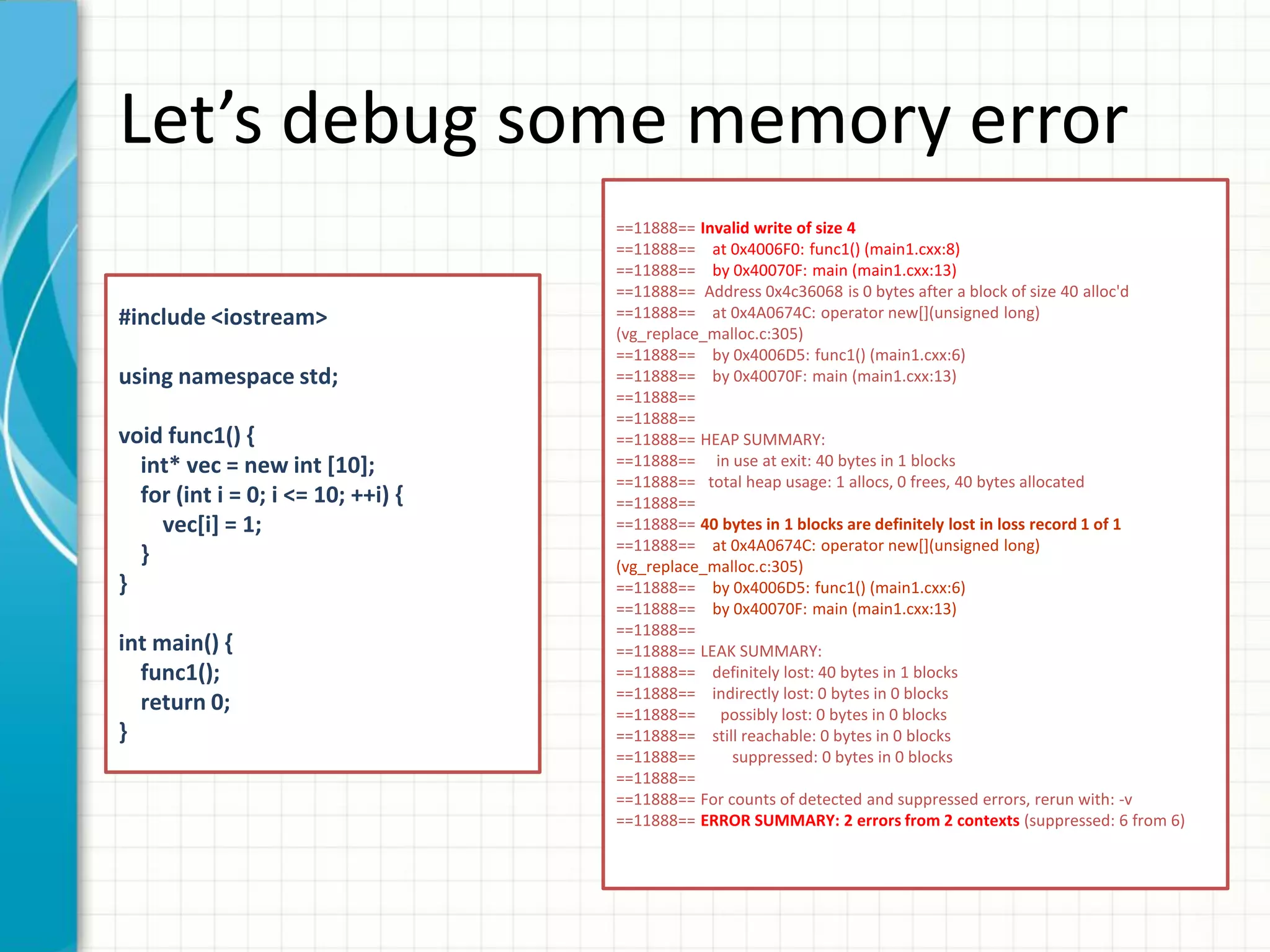 Let’s debug some memory error
#include <iostream>
using namespace std;
void func1() {
int* vec = new int [10];
for (int i = 0; i <= 10; ++i) {
vec[i] = 1;
}
}
int main() {
func1();
return 0;
}
==11888== Invalid write of size 4
==11888== at 0x4006F0: func1() (main1.cxx:8)
==11888== by 0x40070F: main (main1.cxx:13)
==11888== Address 0x4c36068 is 0 bytes after a block of size 40 alloc'd
==11888== at 0x4A0674C: operator new[](unsigned long)
(vg_replace_malloc.c:305)
==11888== by 0x4006D5: func1() (main1.cxx:6)
==11888== by 0x40070F: main (main1.cxx:13)
==11888==
==11888==
==11888== HEAP SUMMARY:
==11888== in use at exit: 40 bytes in 1 blocks
==11888== total heap usage: 1 allocs, 0 frees, 40 bytes allocated
==11888==
==11888== 40 bytes in 1 blocks are definitely lost in loss record 1 of 1
==11888== at 0x4A0674C: operator new[](unsigned long)
(vg_replace_malloc.c:305)
==11888== by 0x4006D5: func1() (main1.cxx:6)
==11888== by 0x40070F: main (main1.cxx:13)
==11888==
==11888== LEAK SUMMARY:
==11888== definitely lost: 40 bytes in 1 blocks
==11888== indirectly lost: 0 bytes in 0 blocks
==11888== possibly lost: 0 bytes in 0 blocks
==11888== still reachable: 0 bytes in 0 blocks
==11888== suppressed: 0 bytes in 0 blocks
==11888==
==11888== For counts of detected and suppressed errors, rerun with: -v
==11888== ERROR SUMMARY: 2 errors from 2 contexts (suppressed: 6 from 6)
 