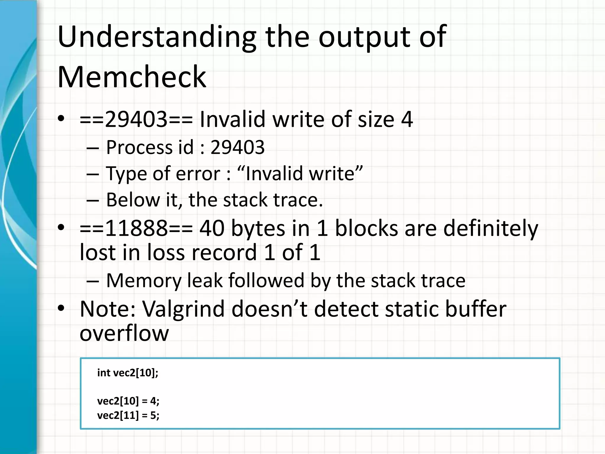 Understanding the output of
Memcheck
• ==29403== Invalid write of size 4
– Process id : 29403
– Type of error : “Invalid write”
– Below it, the stack trace.
• ==11888== 40 bytes in 1 blocks are definitely
lost in loss record 1 of 1
– Memory leak followed by the stack trace
• Note: Valgrind doesn’t detect static buffer
overflow
int vec2[10];
vec2[10] = 4;
vec2[11] = 5;
 