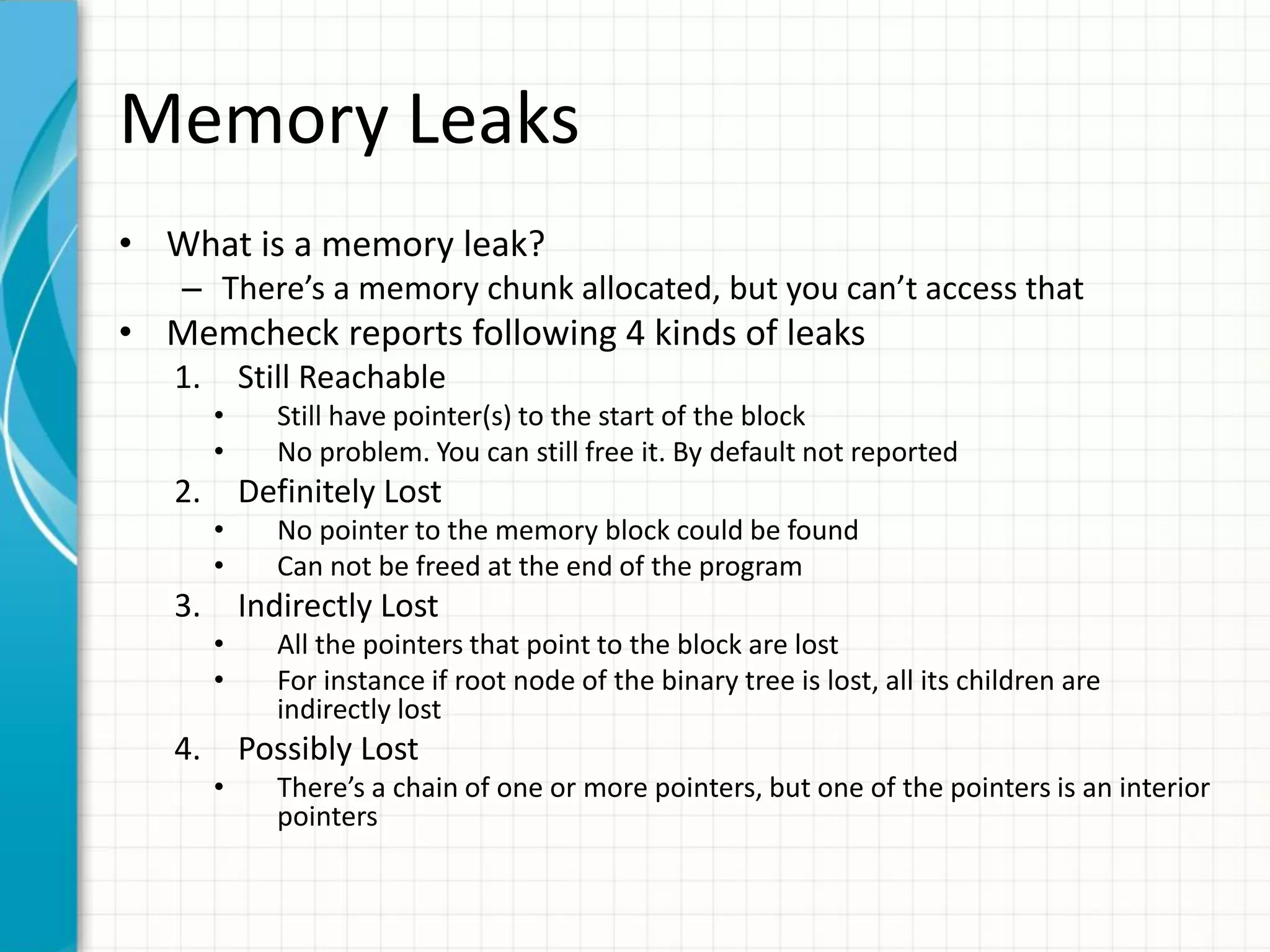 Memory Leaks
• What is a memory leak?
– There’s a memory chunk allocated, but you can’t access that
• Memcheck reports following 4 kinds of leaks
1. Still Reachable
• Still have pointer(s) to the start of the block
• No problem. You can still free it. By default not reported
2. Definitely Lost
• No pointer to the memory block could be found
• Can not be freed at the end of the program
3. Indirectly Lost
• All the pointers that point to the block are lost
• For instance if root node of the binary tree is lost, all its children are
indirectly lost
4. Possibly Lost
• There’s a chain of one or more pointers, but one of the pointers is an interior
pointers
 