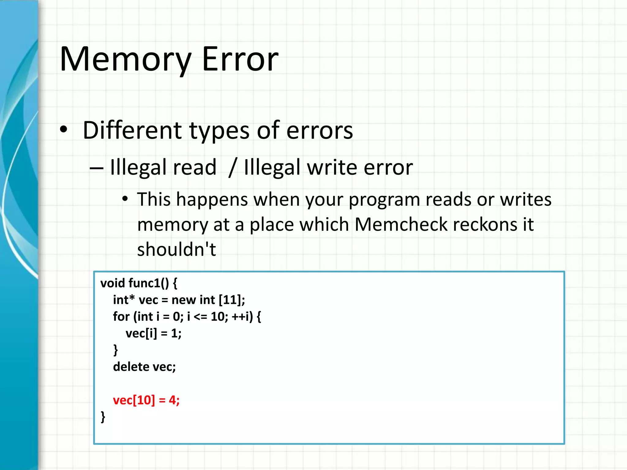 Memory Error
• Different types of errors
– Illegal read / Illegal write error
• This happens when your program reads or writes
memory at a place which Memcheck reckons it
shouldn't
void func1() {
int* vec = new int [11];
for (int i = 0; i <= 10; ++i) {
vec[i] = 1;
}
delete vec;
vec[10] = 4;
}
 