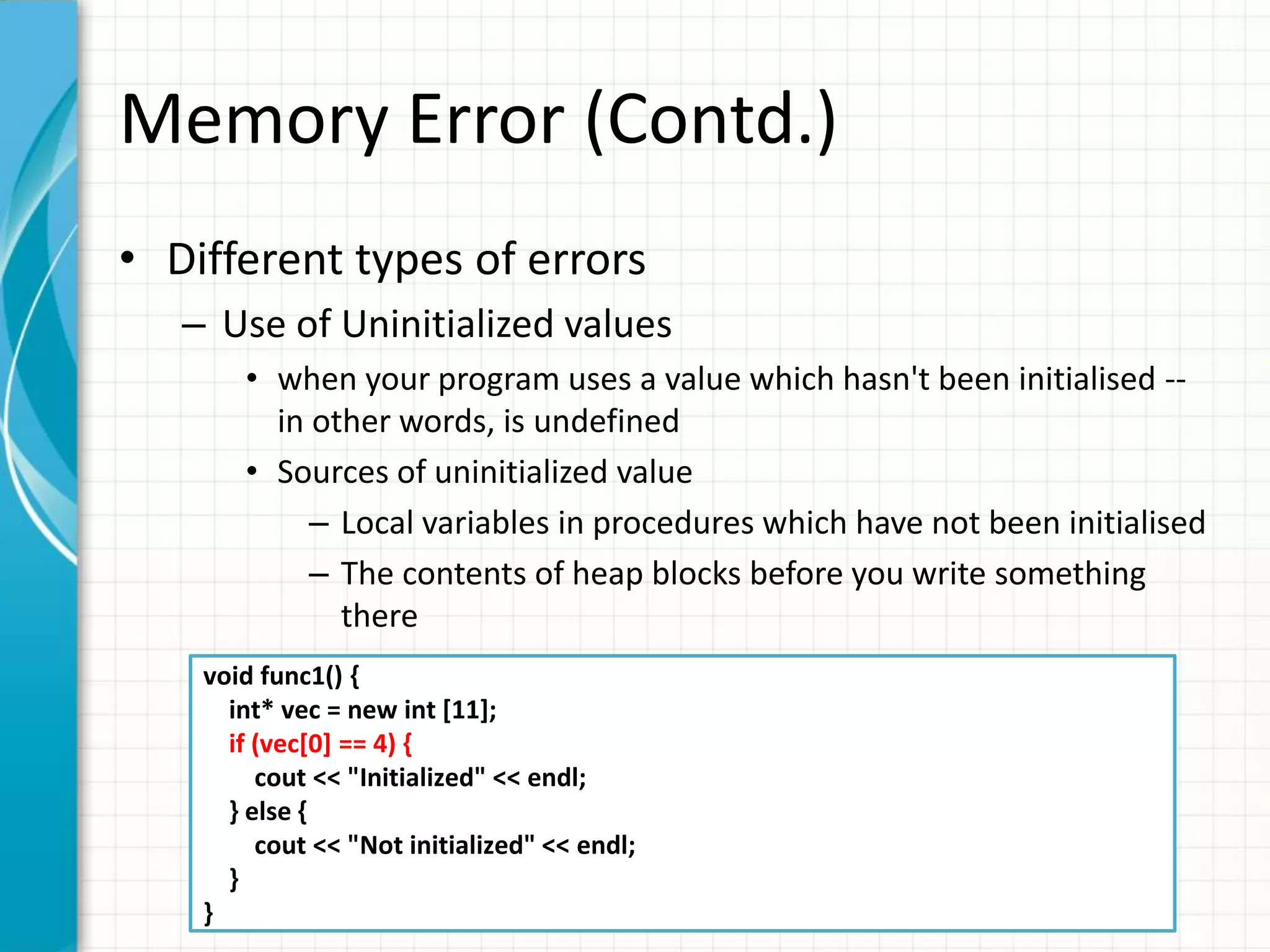 Memory Error (Contd.)
• Different types of errors
– Use of Uninitialized values
• when your program uses a value which hasn't been initialised --
in other words, is undefined
• Sources of uninitialized value
– Local variables in procedures which have not been initialised
– The contents of heap blocks before you write something
there
void func1() {
int* vec = new int [11];
if (vec[0] == 4) {
cout << "Initialized" << endl;
} else {
cout << "Not initialized" << endl;
}
}
 