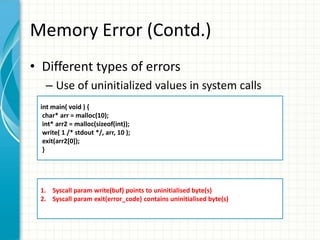 Memory Error (Contd.)
• Different types of errors
– Use of uninitialized values in system calls
int main( void ) {
char* arr = malloc(10);
int* arr2 = malloc(sizeof(int));
write( 1 /* stdout */, arr, 10 );
exit(arr2[0]);
}
1. Syscall param write(buf) points to uninitialised byte(s)
2. Syscall param exit(error_code) contains uninitialised byte(s)
 