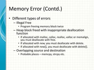 Memory Error (Contd.)
• Different types of errors
– Illegal Free
• Program freeing memory block twice
– Heap block freed with inappropriate deallocation
function
• If allocated with malloc, calloc, realloc, valloc or memalign,
you must deallocate with free.
• If allocated with new, you must deallocate with delete.
• If allocated with new[], you must deallocate with delete[].
– Overlapping source and destination
• Probable places – memcpy, strcpy etc.
 
