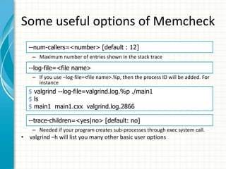 Some useful options of Memcheck
– Maximum number of entries shown in the stack trace
– If you use –log-file=<file name>.%p, then the process ID will be added. For
instance
– Needed if your program creates sub-processes through exec system call.
• valgrind –h will list you many other basic user options
--num-callers=<number> [default : 12]
--log-file=<file name>
$ valgrind --log-file=valgrind.log.%p ./main1
$ ls
$ main1 main1.cxx valgrind.log.2866
--trace-children=<yes|no> [default: no]
 