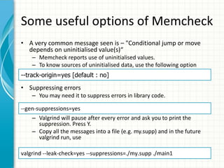 Some useful options of Memcheck
• A very common message seen is – "Conditional jump or move
depends on uninitialised value(s)“
– Memcheck reports use of uninitialised values.
– To know sources of uninitialised data, use the following option
• Suppressing errors
– You may need it to suppress errors in library code.
– Valgrind will pause after every error and ask you to print the
suppression. Press Y.
– Copy all the messages into a file (e.g. my.supp) and in the future
valgrind run, use
--track-origin=yes [default : no]
--gen-suppressions=yes
valgrind --leak-check=yes --suppressions=./my.supp ./main1
 