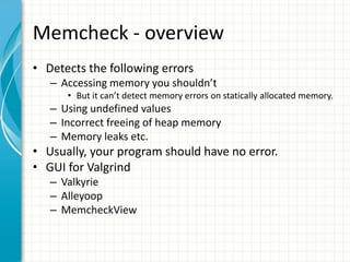 Memcheck - overview
• Detects the following errors
– Accessing memory you shouldn’t
• But it can’t detect memory errors on statically allocated memory.
– Using undefined values
– Incorrect freeing of heap memory
– Memory leaks etc.
• Usually, your program should have no error.
• GUI for Valgrind
– Valkyrie
– Alleyoop
– MemcheckView
 