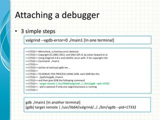 Attaching a debugger
• 3 simple steps
valgrind --vgdb-error=0 ./main1 [In one terminal]
==17332== Memcheck, a memory error detector
==17332== Copyright (C) 2002-2012, and GNU GPL'd, by Julian Seward et al.
==17332== Using Valgrind-3.8.1 and LibVEX; rerun with -h for copyright info
==17332== Command: ./main1
==17332==
==17332== (action at startup) vgdb me ...
==17332==
==17332== TO DEBUG THIS PROCESS USING GDB: start GDB like this
==17332== /path/to/gdb ./main1
==17332== and then give GDB the following command
==17332== target remote | /usr/lib64/valgrind/../../bin/vgdb --pid=17332
==17332== --pid is optional if only one valgrind process is running
==17332==
gdb ./main1 [In another terminal]
(gdb) target remote | /usr/lib64/valgrind/../../bin/vgdb --pid=17332
 