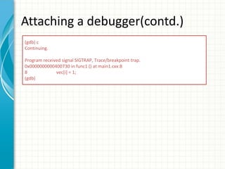 Attaching a debugger(contd.)
(gdb) c
Continuing.
Program received signal SIGTRAP, Trace/breakpoint trap.
0x0000000000400730 in func1 () at main1.cxx:8
8 vec[i] = 1;
(gdb)
 