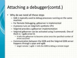 Attaching a debugger(contd.)
• Why do we need all these steps
– Gdb is typically used to debug processes running on the same
machine
– For Remote Debugging, gdbserver is implemented
– A process runs on Valgrind’s synthetic CPU
– Valgrind provides a gdbserver implementation
– Valgrind gdbserver can be activated using 3 commands. One of
them is –vgdb-error=0.
• It tells the gdbserver to become active once the specified number of
errors occurred
– Communication between the GDB and the Valgrind GDB server
happens through a pipe and vgdb
• target remote | vgdb => tells the GDB to debug a remote target
 