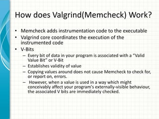 How does Valgrind(Memcheck) Work?
• Memcheck adds instrumentation code to the executable
• Valgrind core coordinates the execution of the
instrumented code
• V-Bits
– Every bit of data in your program is associated with a “Valid
Value Bit” or V-Bit
– Establishes validity of value
– Copying values around does not cause Memcheck to check for,
or report on, errors.
– However, when a value is used in a way which might
conceivably affect your program's externally-visible behaviour,
the associated V bits are immediately checked.
 