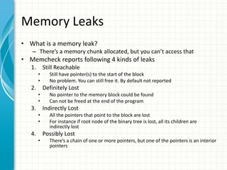 Memory Leaks
• What is a memory leak?
– There’s a memory chunk allocated, but you can’t access that
• Memcheck reports following 4 kinds of leaks
1. Still Reachable
• Still have pointer(s) to the start of the block
• No problem. You can still free it. By default not reported
2. Definitely Lost
• No pointer to the memory block could be found
• Can not be freed at the end of the program
3. Indirectly Lost
• All the pointers that point to the block are lost
• For instance if root node of the binary tree is lost, all its children are
indirectly lost
4. Possibly Lost
• There’s a chain of one or more pointers, but one of the pointers is an interior
pointers
 