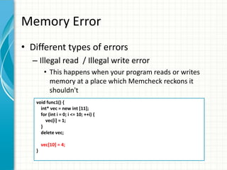 Memory Error
• Different types of errors
– Illegal read / Illegal write error
• This happens when your program reads or writes
memory at a place which Memcheck reckons it
shouldn't
void func1() {
int* vec = new int [11];
for (int i = 0; i <= 10; ++i) {
vec[i] = 1;
}
delete vec;
vec[10] = 4;
}
 