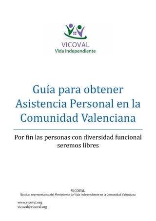 Guía para obtener
Asistencia Personal en la
Comunidad Valenciana
Por fin las personas con diversidad funcional
seremos libres
VICOVAL
Entidad representativa del Movimiento de Vida Independiente en la Comunidad Valenciana
www.vicoval.org
vicoval@vicoval.org
 