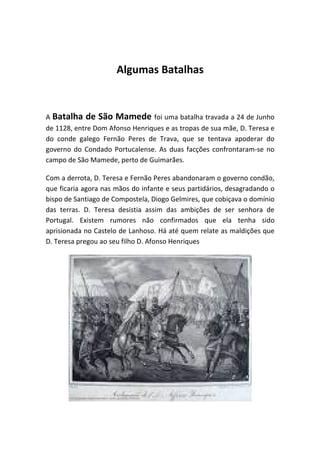 Algumas Batalhas


A Batalha de São Mamede foi uma batalha travada a 24 de Junho
de 1128, entre Dom Afonso Henriques e as tropas de sua mãe, D. Teresa e
do conde galego Fernão Peres de Trava, que se tentava apoderar do
governo do Condado Portucalense. As duas facções confrontaram-se no
campo de São Mamede, perto de Guimarães.

Com a derrota, D. Teresa e Fernão Peres abandonaram o governo condão,
que ficaria agora nas mãos do infante e seus partidários, desagradando o
bispo de Santiago de Compostela, Diogo Gelmires, que cobiçava o domínio
das terras. D. Teresa desistia assim das ambições de ser senhora de
Portugal. Existem rumores não confirmados que ela tenha sido
aprisionada no Castelo de Lanhoso. Há até quem relate as maldições que
D. Teresa pregou ao seu filho D. Afonso Henriques
 