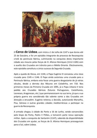 O Cerco   de Lisboa, com início a 1 de Julho de 1147 e que durou até
25 de Outubro, e foi um episódio integrante do processo de Reconquista
cristã da península Ibérica, culminando na conquista desta importante
cidade aos mouros pelas forças de D. Afonso Henriques (1112-1185) com
o auxílio dos Cruzados em trânsito para o Médio Oriente. Efectivamente,
este episódio constituiu o único sucesso da Segunda Cruzada.

Após a queda de Dessa, em 1144, o Papa Eugénio III convocou uma nova
cruzada para 1145 e 1146. O Papa ainda autorizou uma cruzada para a
Península Ibérica, embora esta fosse uma guerra desgastante de já vários
séculos, desde a derrota dos Mouros em Coladinha, em 718. Nos
primeiros meses da Primeira Cruzada em 1095, já o Papa Urbano II teria
pedido aos Cruzados ibéricos (futuros Portugueses, Castelhanos,
Leoneses, Aragoneses, etc.) que permanecessem na sua terra, já que a sua
própria guerra era considerada tão valente como a dos Cruzados em
direcção a Jerusalém. Eugénio reiterou a decisão, autorizando Marselha,
Pisa, Génova e outras grandes cidades mediterrânicas a participar na
guerra da Reconquista.

A armada chegou à cidade do Porto a 16 de Junho, sendo convencidos
pelo bispo do Porto, Pedro II Pitões, a tomarem parte nessa operação
militar. Após a conquista de Santarém (1147), sabendo da disponibilidade
dos Cruzados em ajudar, as forças de D. Afonso Henriques prosseguiram
para o Sul, sobre Lisboa.
 
