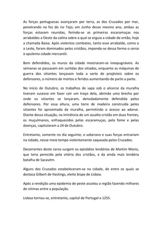 As forças portuguesas avançaram por terra, as dos Cruzados por mar,
penetrando na foz do rio Tejo; em Junho desse mesmo ano, ambas as
forças estavam reunidas, ferindo-se as primeiras escaramuças nos
arrabaldes a Oeste da colina sobre a qual se erguia a cidade de então, hoje
a chamada Baixa. Após violentos combates, tanto esse arrabalde, como o
a Leste, foram dominados pelos cristãos, impondo-se dessa forma o cerco
à opulenta cidade mercantil.

Bem defendidos, os muros da cidade mostraram-se inexpugnáveis. As
semanas se passavam em surtidas dos sitiados, enquanto as máquinas de
guerra dos sitiantes lançavam toda a sorte de projécteis sobre os
defensores, o número de mortos e feridos aumentando de parte a parte.

No início de Outubro, os trabalhos de sapa sob o alicerce da muralha
tiveram sucesso em fazer cair um troço dela, abrindo uma brecha por
onde os sitiantes se lançaram, denodadamente defendida pelos
defensores. Por essa altura, uma torre de madeira construída pelos
sitiantes foi aproximada da muralha, permitindo o acesso ao adarve.
Diante dessa situação, na iminência de um assalto cristão em duas frentes,
os muçulmanos, enfraquecidos pelas escaramuças, pela fome e pelas
doenças, capitularam a 24 de Outubro.

Entretanto, somente no dia seguinte, o soberano e suas forças entrariam
na cidade, nesse meio tempo violentamente saqueada pelos Cruzados.

Decorrentes deste cerco surgem os episódios lendários de Martim Moniz,
que teria perecido pela vitória dos cristãos, e da ainda mais lendária
batalha de Sacavém.

Alguns dos Cruzados estabeleceram-se na cidade, de entre os quais se
destaca Gilbert de Hastings, eleito bispo de Lisboa.

Após a rendição uma epidemia de peste assolou a região fazendo milhares
de vitimas entre a população.

Lisboa tornou-se, entretanto, capital de Portugal a 1255.
 