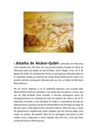 A   Batalha de Alcácer-Quibir conhecida em Marrocos
como Batalha dos Três Reis, foi uma grande batalha travada no norte de
Marrocos perto da cidade de Ksar-El-Kebir, entre Tânger e Fez, em 4 de
Agosto de 1578. Os combatentes foram os portugueses liderados pelo rei
D. Sebastião aliados ao exército do sultão Mulay Mohammed contra um
grande exército marroquino liderado pelo seu tio, o Sultão de Marrocos
Mulei Moluco.

No seu fervor religioso, o rei D. Sebastião planeara uma cruzada após
Mulay Mohammed ter solicitado a sua ajuda para recuperar o trono, que
seu tio Abd Al-Malik havia tomado. A derrota portuguesa levou ao
desaparecimento em combate da nata da nobreza do reino e do rei D.
Sebastião, iniciando a crise dinástica de 1580 e o nascimento do mito do
Sebastianismo, levando à perda da independência de Portugal ao longo de
60 anos sob a união ibérica com a dinastia Filipina. Além do mais, o reino
foi gravemente empobrecido pelos resgates que foi preciso pagar para
reaver os cativos. Na batalha além do rei português morreram os dois
sultões rivais, originando o nome "Batalha dos três reis", com que ficou
conhecida entre os Marroquinos.
 