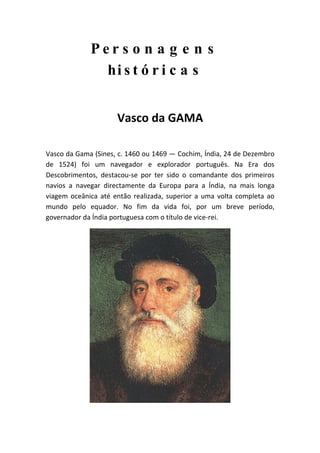 Per s o n a g e n s
               hi s t ó r i c a s


                     Vasco da GAMA

Vasco da Gama (Sines, c. 1460 ou 1469 — Cochim, Índia, 24 de Dezembro
de 1524) foi um navegador e explorador português. Na Era dos
Descobrimentos, destacou-se por ter sido o comandante dos primeiros
navios a navegar directamente da Europa para a Índia, na mais longa
viagem oceânica até então realizada, superior a uma volta completa ao
mundo pelo equador. No fim da vida foi, por um breve período,
governador da Índia portuguesa com o título de vice-rei.
 