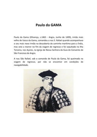 Paulo da GAMA

Paulo da Gama (Olivença, c.1465 - Angra, Junho de 1499), irmão mais
velho de Vasco da Gama, comandou a nau S. Rafael quando acompanhava
o seu mais novo irmão na descoberta do caminho marítimo para a Índia,
mas veio a morrer no fim da viagem de regresso e foi sepultado na ilha
Terceira, nos Açores, na Igreja de Nossa Senhora da Guia do Convento de
São Francisco de Angra.

A nau São Rafael, sob o comando de Paulo da Gama, foi queimada na
viagem de regresso, por não se encontrar em condições de
navegabilidade.
 