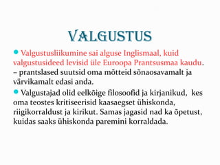 Valgustus
Valgustusliikumine sai alguse Inglismaal, kuid
valgustusideed levisid üle Euroopa Prantsusmaa kaudu.
– prantslased suutsid oma mõtteid sõnaosavamalt ja
värvikamalt edasi anda.
Valgustajad olid eelkõige filosoofid ja kirjanikud, kes
oma teostes kritiseerisid kaasaegset ühiskonda,
riigikorraldust ja kirikut. Samas jagasid nad ka õpetust,
kuidas saaks ühiskonda paremini korraldada.
 