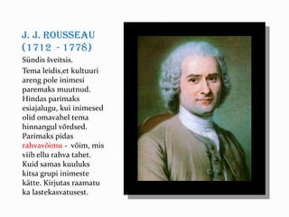 J. J. Rousseau
(1712 - 1778)
Sündis šveitsis.
Tema leidis,et kultuuri
areng pole inimesi
paremaks muutnud.
Hindas parimaks
esiajalugu, kui inimesed
olid omavahel tema
hinnangul võrdsed.
Parimaks pidas
rahvavõimu - võim, mis
viib ellu rahva tahet.
Kuid samas kuuluks
kitsa grupi inimeste
kätte. Kirjutas raamatu
ka lastekasvatusest.
 