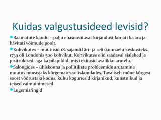 Kuidas valgustusideed levisid?
Raamatute kaudu – palju ebasoovitavat kirjandust korjati ka ära ja
hävitati võimude poolt.
Kohvikutes – muutusid 18. sajandil äri- ja seltskonnaelu keskusteks.
1739 oli Londonis 500 kohvikut. Kohvikutes olid saadaval ajalehed ja
pisitrükised, aga ka pilapildid, mis tekitasid avalikku arutelu.
Salongides – ühiskonna ja poliitiliste probleemide arutamine
muutus moeasjaks kõrgemates seltskondades. Tavaliselt mõne kõrgest
soost võõrustaja kodus, kuhu kogunesid kirjanikud, kunstnikud ja
teised vaimuinimesed
Lugemisringid
 