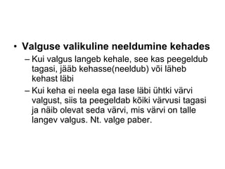 Valguse valikuline neeldumine kehades Kui valgus langeb kehale, see kas peegeldub tagasi, jääb kehasse(neeldub) või läheb kehast läbi Kui keha ei neela ega lase läbi ühtki värvi valgust, siis ta peegeldab kõiki värvusi tagasi ja näib olevat seda värvi, mis värvi on talle langev valgus. Nt. valge paber. 