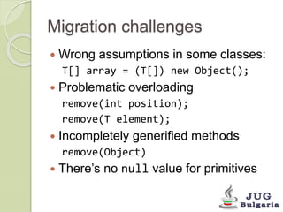 Migration challenges
 Wrong assumptions in some classes:
T[] array = (T[]) new Object();
 Problematic overloading
remove...