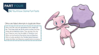 PART FOUR
Did You Know: Game Fun Facts
Mew and Ditto are both genderless. Both weight 8.8
lbs. Their base stats are all th...