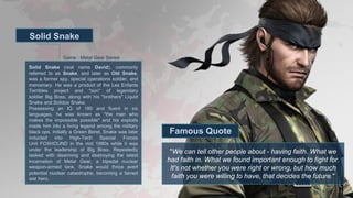 Game : Metal Gear Series
Solid Snake
"We can tell other people about - having faith. What we
had faith in. What we found important enough to fight for.
It's not whether you were right or wrong, but how much
faith you were willing to have, that decides the future."
Famous Quote
Solid Snake (real name David), commonly
referred to as Snake, and later as Old Snake,
was a former spy, special operations soldier, and
mercenary. He was a product of the Les Enfants
Terribles project and "son" of legendary
soldier Big Boss, along with his "brothers" Liquid
Snake and Solidus Snake.
Possessing an IQ of 180 and fluent in six
languages, he was known as "the man who
makes the impossible possible" and his exploits
made him into a living legend among the military
black ops. Initially a Green Beret, Snake was later
inducted into High-Tech Special Forces
Unit FOXHOUND in the mid 1990s while it was
under the leadership of Big Boss. Repeatedly
tasked with disarming and destroying the latest
incarnation of Metal Gear, a bipedal nuclear
weapon-armed tank, Snake would thrice avert
potential nuclear catastrophe, becoming a famed
war hero.
 