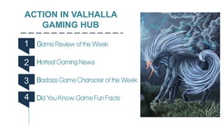 ACTION IN VALHALLA
GAMING HUB
Game Review of the Week
Hottest Gaming News
Badass Game Character of the Week
Did You Know: Game Fun Facts
1
2
3
4
 